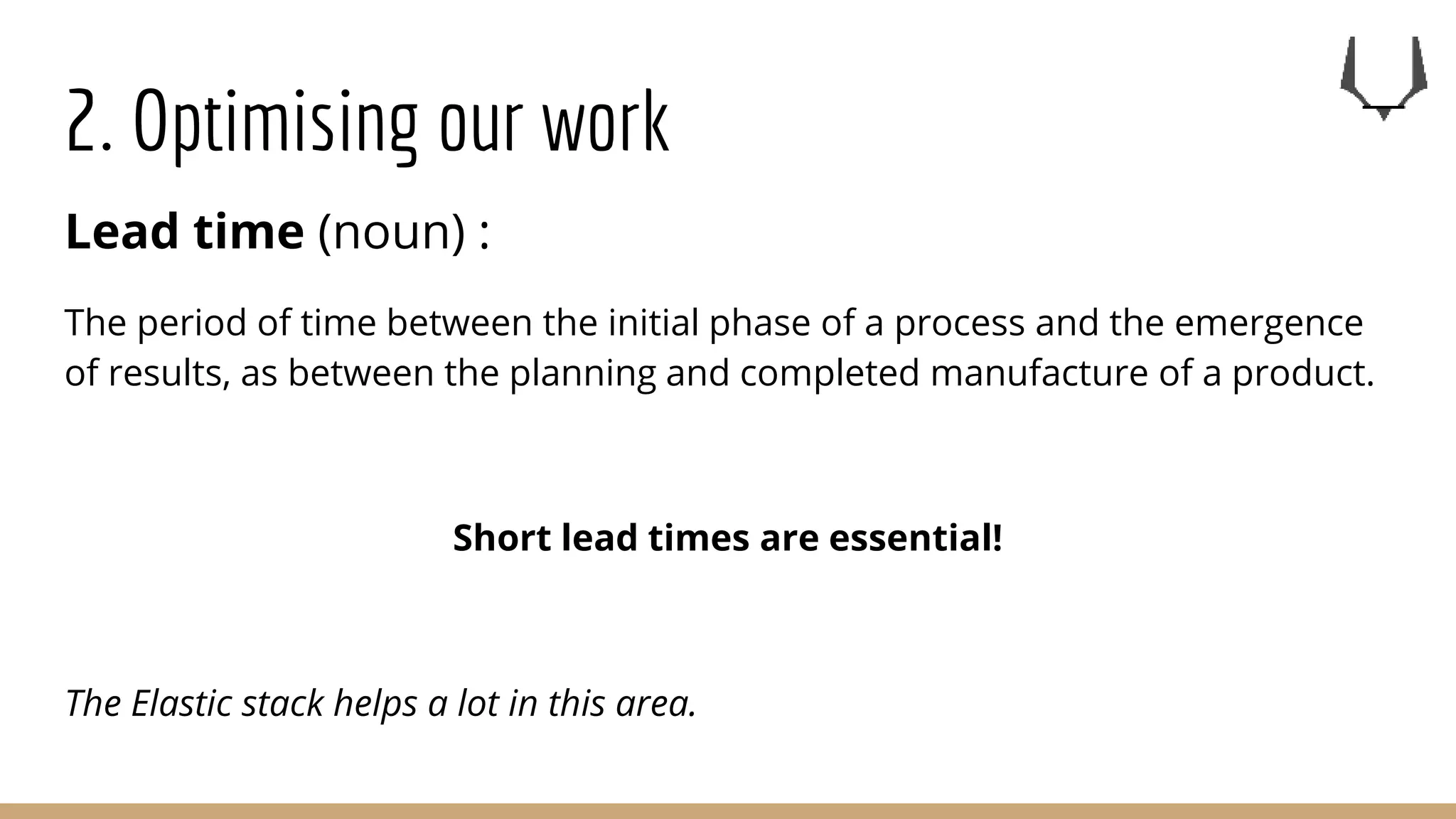 2. Optimising our work
Lead time (noun) :
The period of time between the initial phase of a process and the emergence
of results, as between the planning and completed manufacture of a product.
Short lead times are essential!
The Elastic stack helps a lot in this area.
 