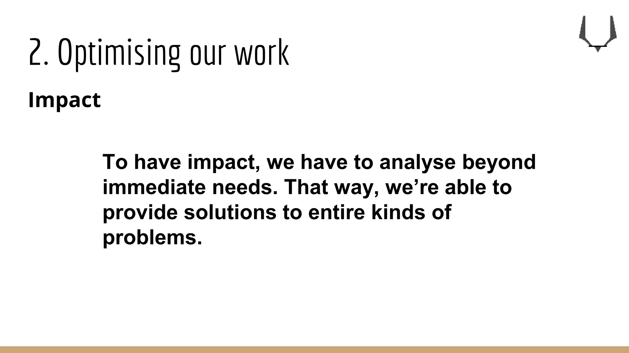2. Optimising our work
Impact
To have impact, we have to analyse beyond
immediate needs. That way, we’re able to
provide solutions to entire kinds of
problems.
 