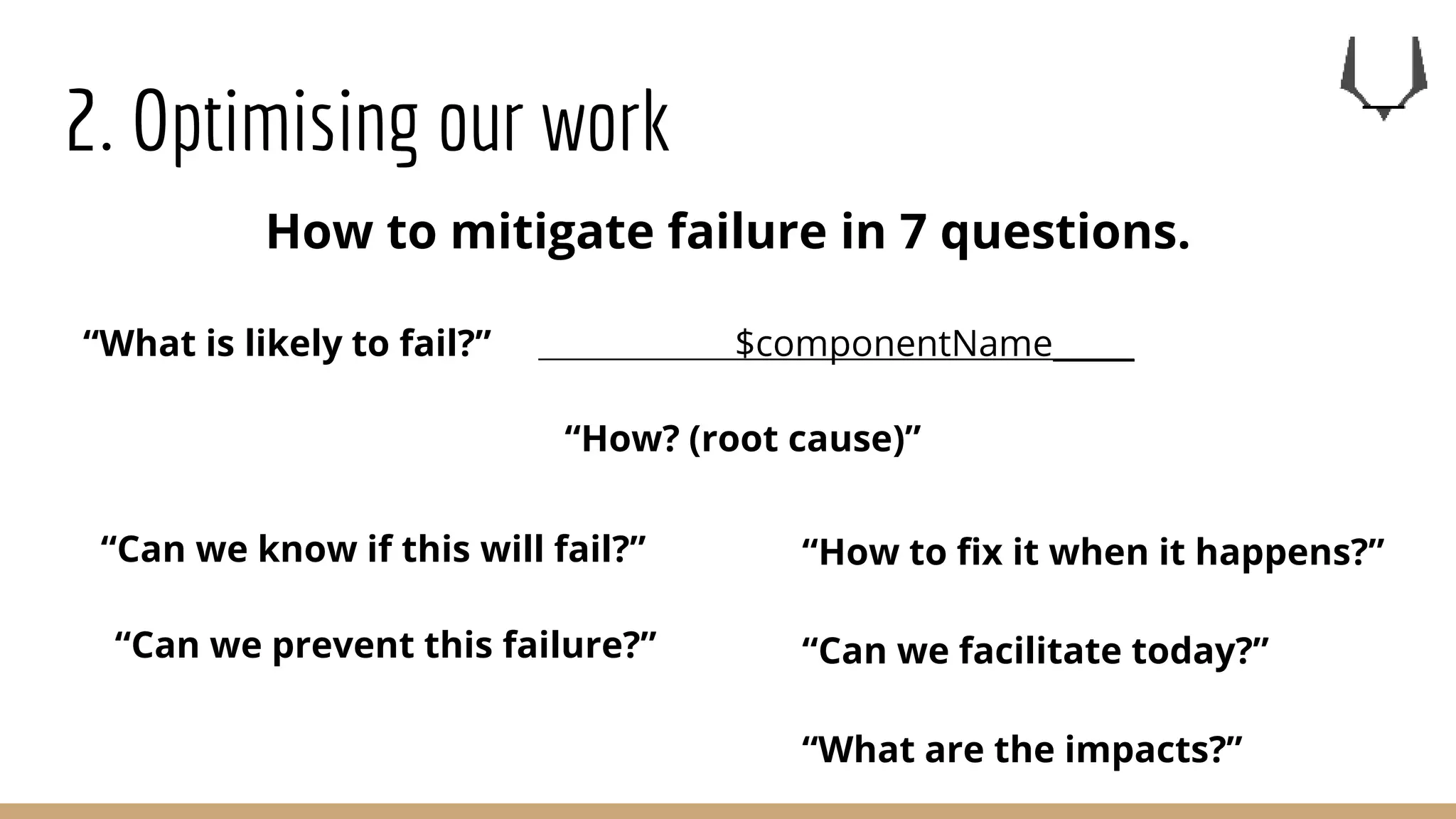 2. Optimising our work
“What is likely to fail?” $componentName_____
“How? (root cause)”
“Can we know if this will fail?”
“Can we prevent this failure?”
“What are the impacts?”
“How to fix it when it happens?”
“Can we facilitate today?”
How to mitigate failure in 7 questions.
 