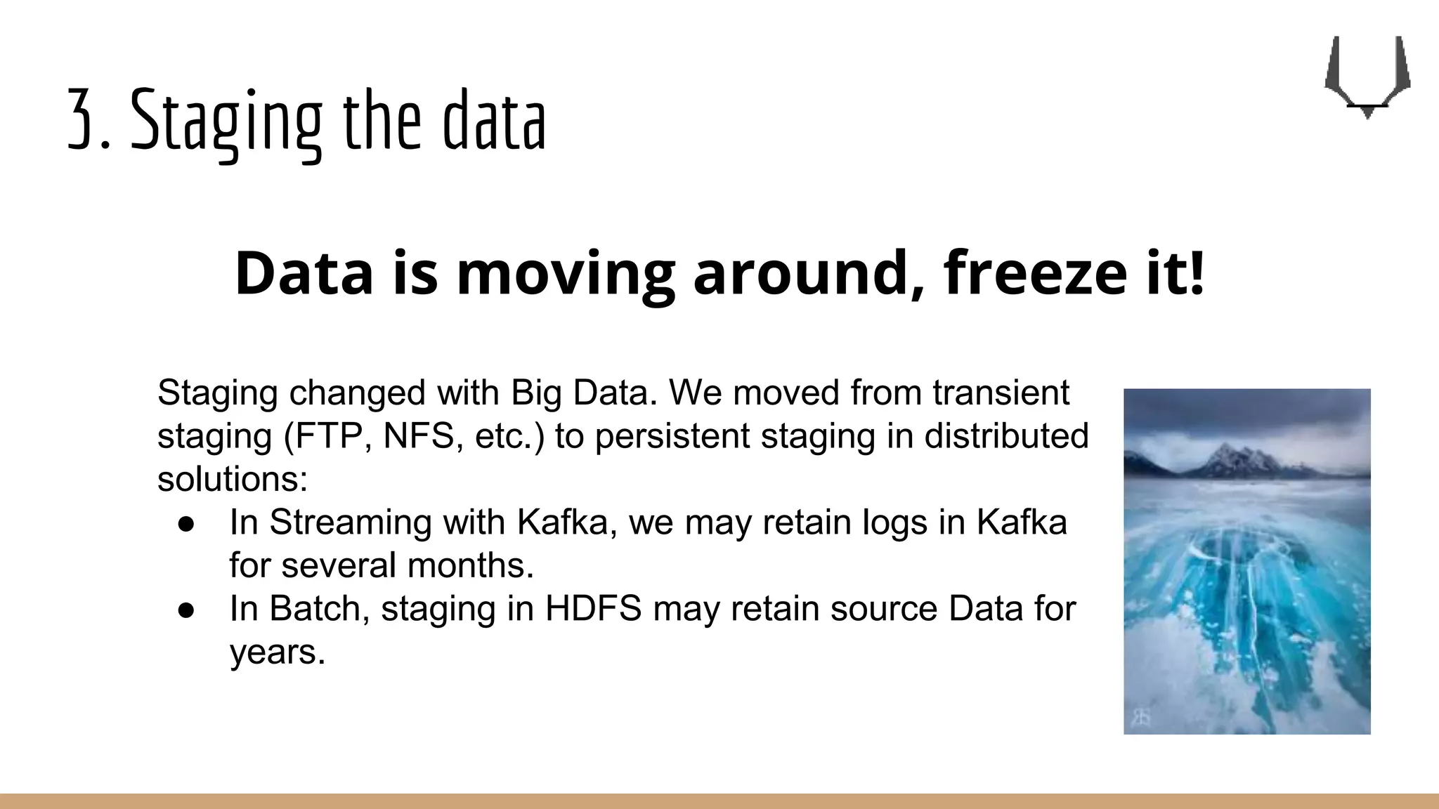 3. Staging the data
Data is moving around, freeze it!
Staging changed with Big Data. We moved from transient
staging (FTP, NFS, etc.) to persistent staging in distributed
solutions:
● In Streaming with Kafka, we may retain logs in Kafka
for several months.
● In Batch, staging in HDFS may retain source Data for
years.
 