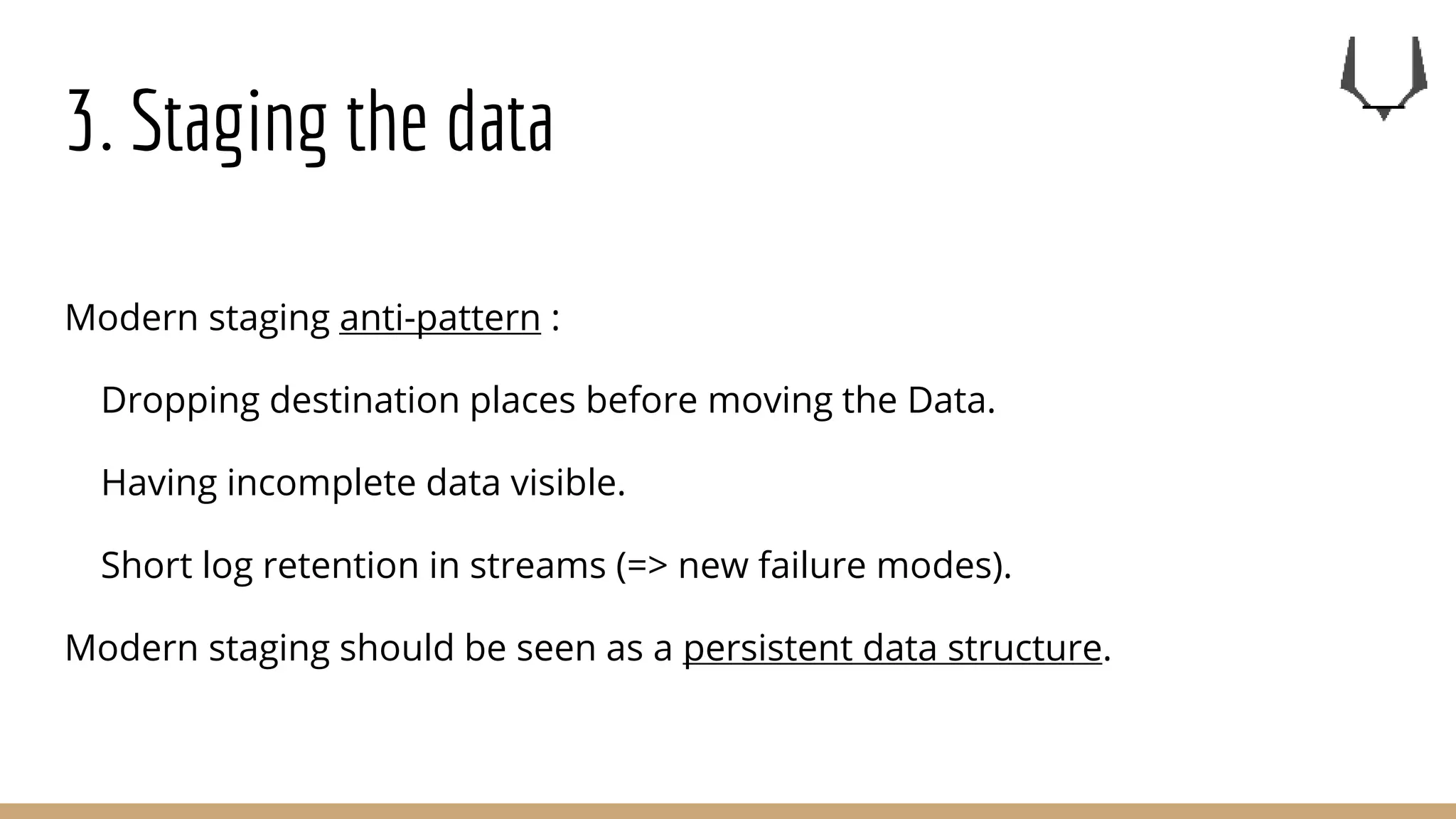 3. Staging the data
Modern staging anti-pattern :
Dropping destination places before moving the Data.
Having incomplete data visible.
Short log retention in streams (=> new failure modes).
Modern staging should be seen as a persistent data structure.
 