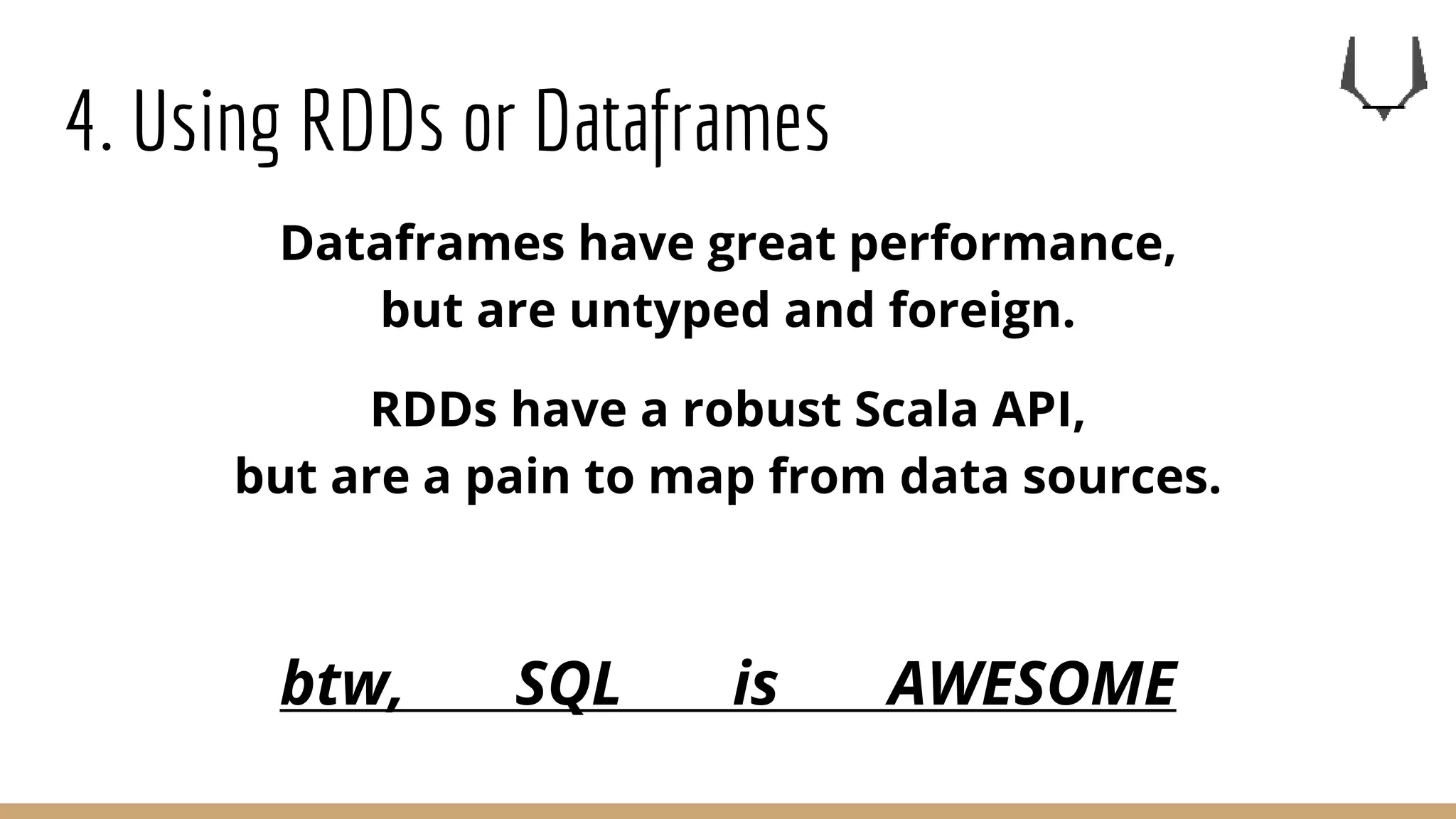 4. Using RDDs or Dataframes
Dataframes have great performance,
but are untyped and foreign.
RDDs have a robust Scala API,
but are a pain to map from data sources.
btw, SQL is AWESOME
 