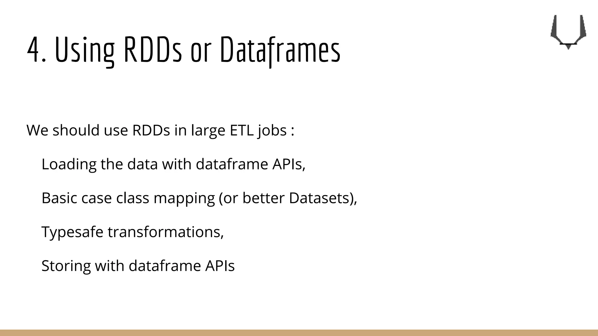 4. Using RDDs or Dataframes
We should use RDDs in large ETL jobs :
Loading the data with dataframe APIs,
Basic case class mapping (or better Datasets),
Typesafe transformations,
Storing with dataframe APIs
 
