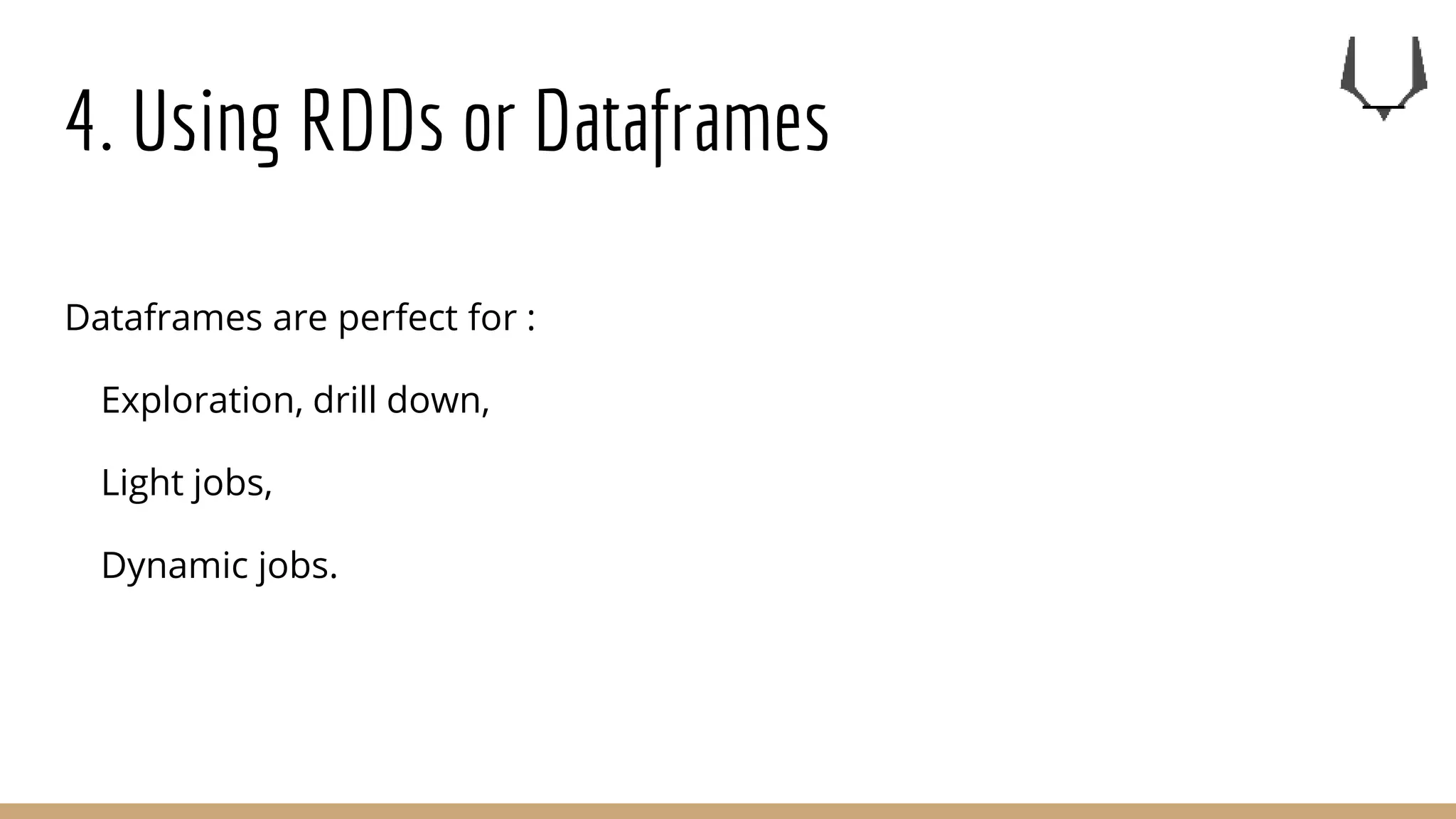 4. Using RDDs or Dataframes
Dataframes are perfect for :
Exploration, drill down,
Light jobs,
Dynamic jobs.
 