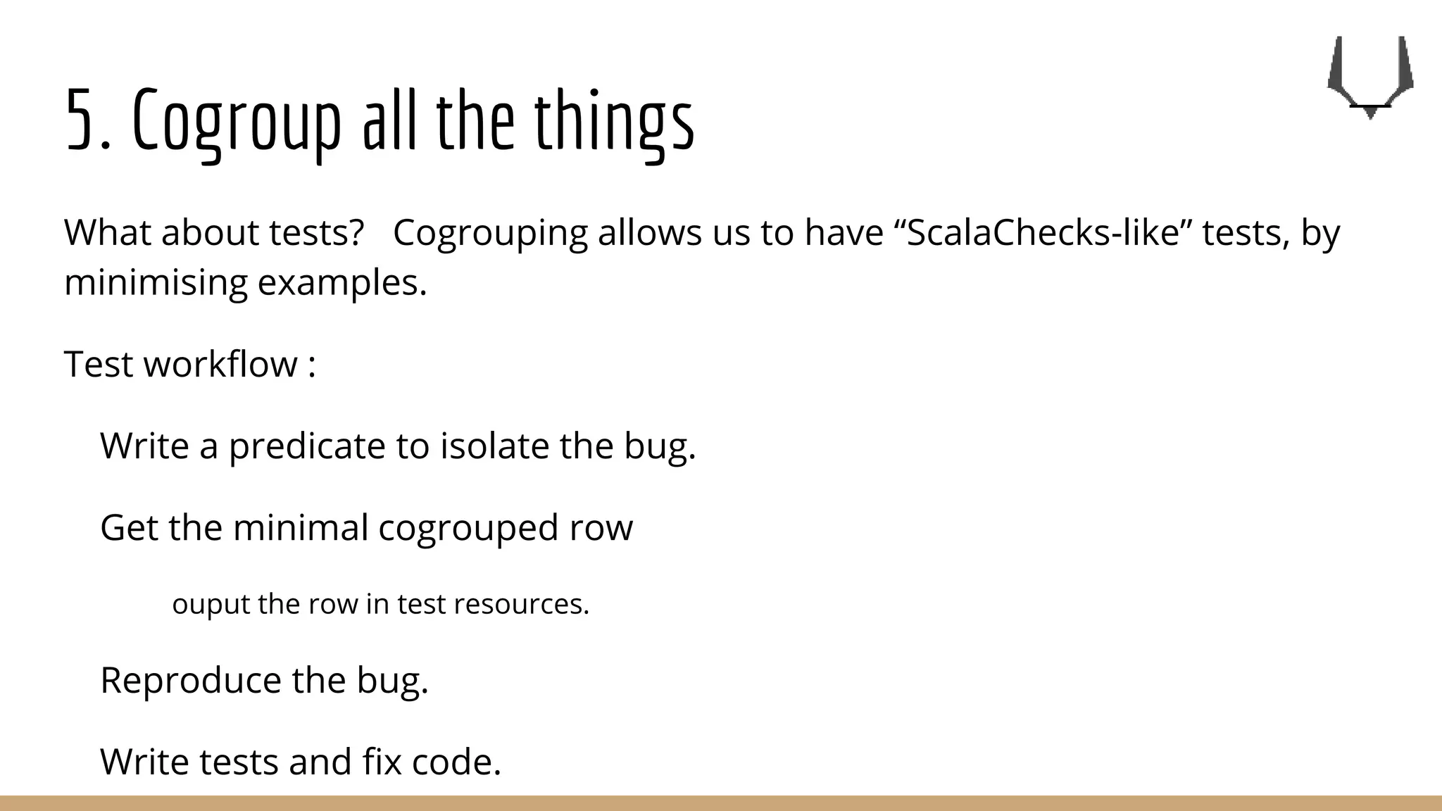 5. Cogroup all the things
What about tests? Cogrouping allows us to have “ScalaChecks-like” tests, by
minimising examples.
Test workflow :
Write a predicate to isolate the bug.
Get the minimal cogrouped row
ouput the row in test resources.
Reproduce the bug.
Write tests and fix code.
 