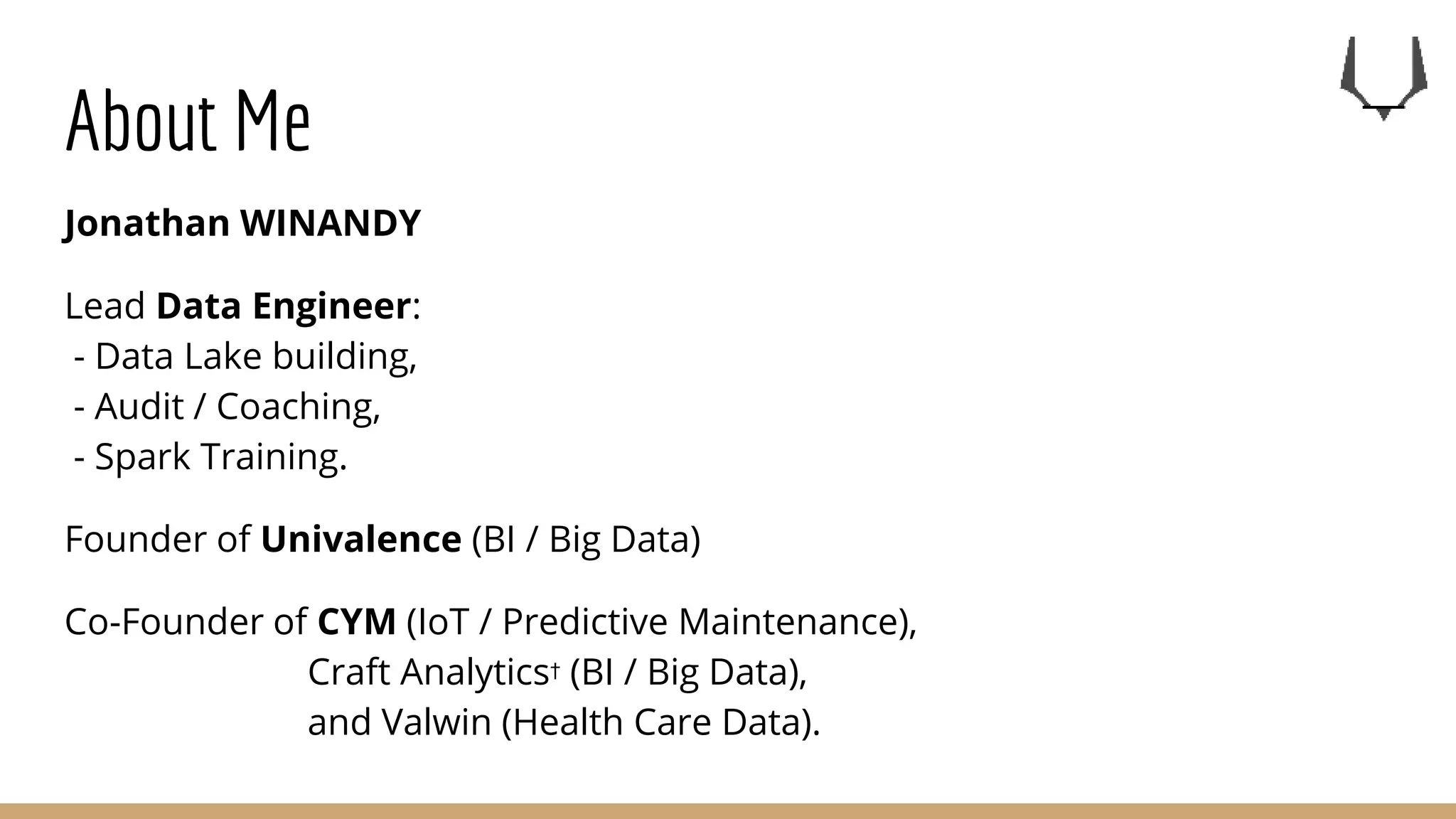 About Me
Jonathan WINANDY
Lead Data Engineer:
- Data Lake building,
- Audit / Coaching,
- Spark Training.
Founder of Univalence (BI / Big Data)
Co-Founder of CYM (IoT / Predictive Maintenance),
Craft Analytics† (BI / Big Data),
and Valwin (Health Care Data).
 