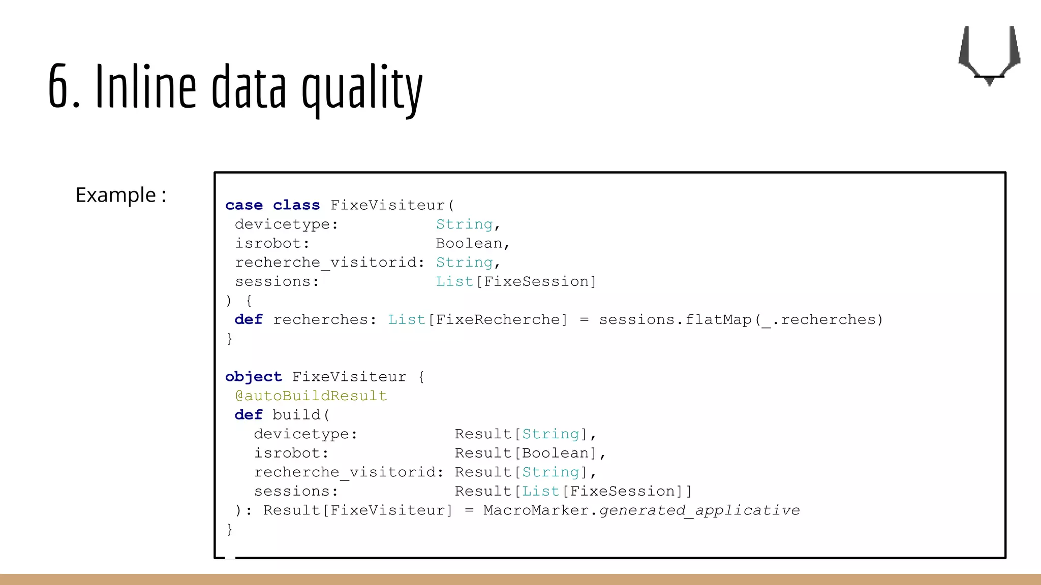 6. Inline data quality
case class FixeVisiteur(
devicetype: String,
isrobot: Boolean,
recherche_visitorid: String,
sessions: List[FixeSession]
) {
def recherches: List[FixeRecherche] = sessions.flatMap(_.recherches)
}
object FixeVisiteur {
@autoBuildResult
def build(
devicetype: Result[String],
isrobot: Result[Boolean],
recherche_visitorid: Result[String],
sessions: Result[List[FixeSession]]
): Result[FixeVisiteur] = MacroMarker.generated_applicative
}
Example :
 