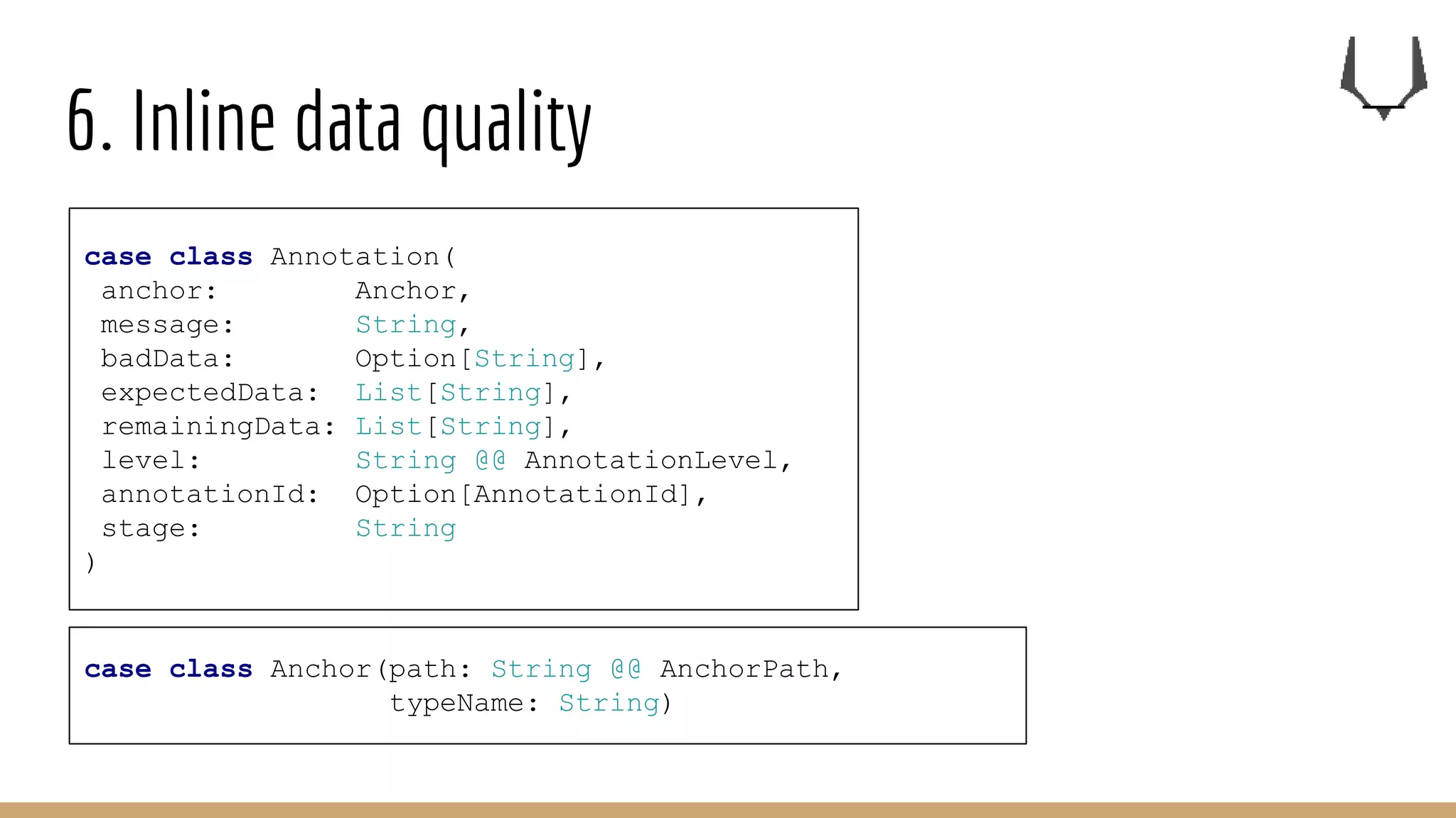 6. Inline data quality
case class Annotation(
anchor: Anchor,
message: String,
badData: Option[String],
expectedData: List[String],
remainingData: List[String],
level: String @@ AnnotationLevel,
annotationId: Option[AnnotationId],
stage: String
)
case class Anchor(path: String @@ AnchorPath,
typeName: String)
 