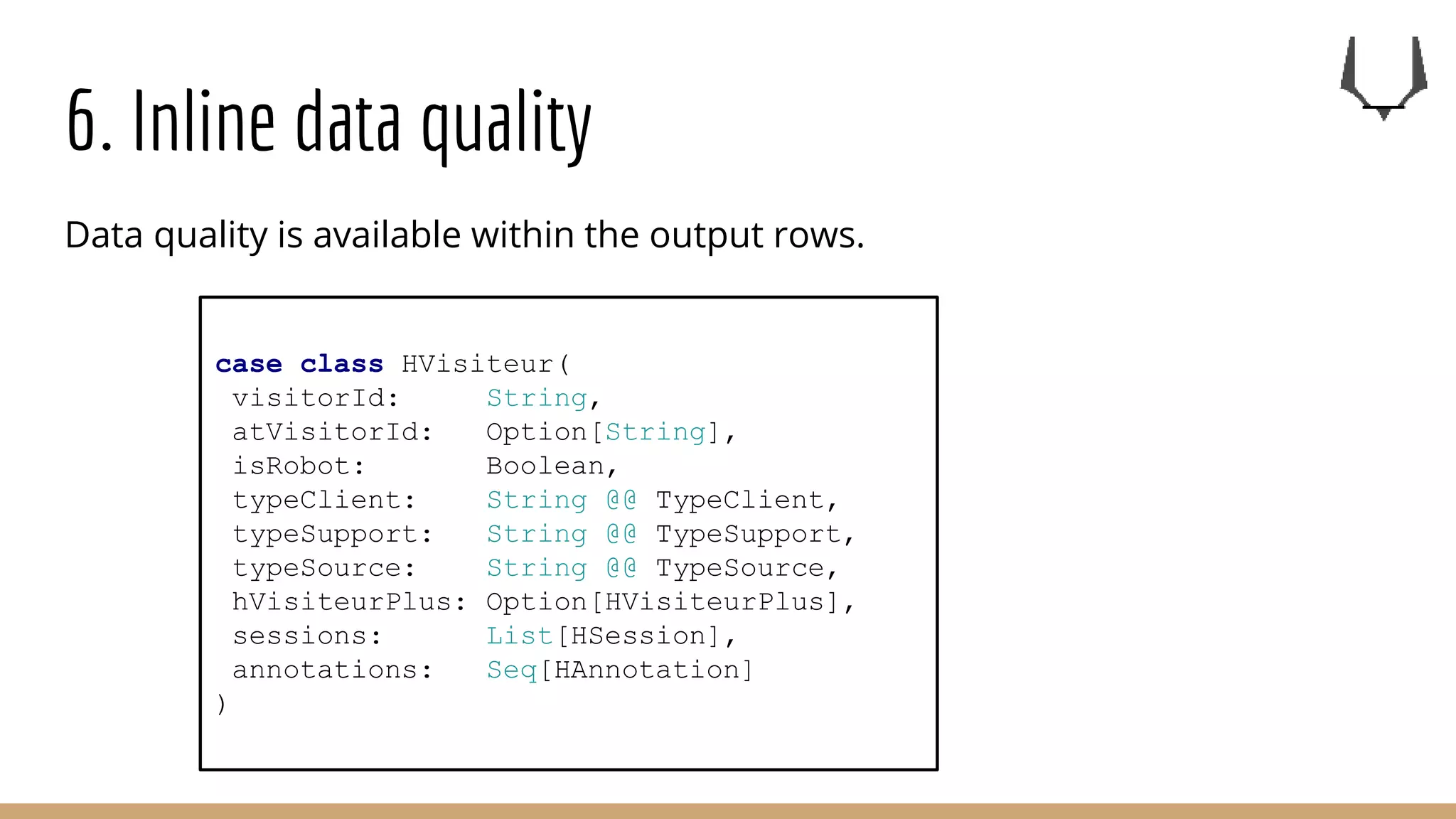 6. Inline data quality
Data quality is available within the output rows.
case class HVisiteur(
visitorId: String,
atVisitorId: Option[String],
isRobot: Boolean,
typeClient: String @@ TypeClient,
typeSupport: String @@ TypeSupport,
typeSource: String @@ TypeSource,
hVisiteurPlus: Option[HVisiteurPlus],
sessions: List[HSession],
annotations: Seq[HAnnotation]
)
 