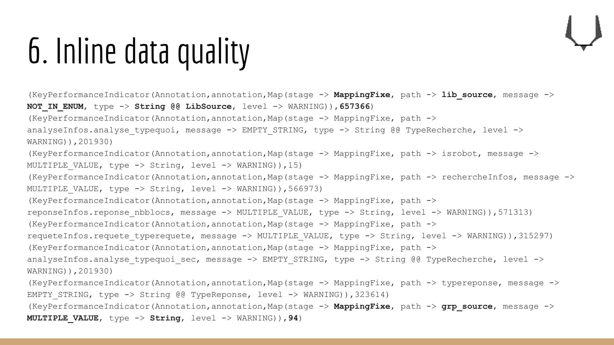 6. Inline data quality
(KeyPerformanceIndicator(Annotation,annotation,Map(stage -> MappingFixe, path -> lib_source, message ->
NOT_IN_ENUM, type -> String @@ LibSource, level -> WARNING)),657366)
(KeyPerformanceIndicator(Annotation,annotation,Map(stage -> MappingFixe, path ->
analyseInfos.analyse_typequoi, message -> EMPTY_STRING, type -> String @@ TypeRecherche, level ->
WARNING)),201930)
(KeyPerformanceIndicator(Annotation,annotation,Map(stage -> MappingFixe, path -> isrobot, message ->
MULTIPLE_VALUE, type -> String, level -> WARNING)),15)
(KeyPerformanceIndicator(Annotation,annotation,Map(stage -> MappingFixe, path -> rechercheInfos, message ->
MULTIPLE_VALUE, type -> String, level -> WARNING)),566973)
(KeyPerformanceIndicator(Annotation,annotation,Map(stage -> MappingFixe, path ->
reponseInfos.reponse_nbblocs, message -> MULTIPLE_VALUE, type -> String, level -> WARNING)),571313)
(KeyPerformanceIndicator(Annotation,annotation,Map(stage -> MappingFixe, path ->
requeteInfos.requete_typerequete, message -> MULTIPLE_VALUE, type -> String, level -> WARNING)),315297)
(KeyPerformanceIndicator(Annotation,annotation,Map(stage -> MappingFixe, path ->
analyseInfos.analyse_typequoi_sec, message -> EMPTY_STRING, type -> String @@ TypeRecherche, level ->
WARNING)),201930)
(KeyPerformanceIndicator(Annotation,annotation,Map(stage -> MappingFixe, path -> typereponse, message ->
EMPTY_STRING, type -> String @@ TypeReponse, level -> WARNING)),323614)
(KeyPerformanceIndicator(Annotation,annotation,Map(stage -> MappingFixe, path -> grp_source, message ->
MULTIPLE_VALUE, type -> String, level -> WARNING)),94)
 