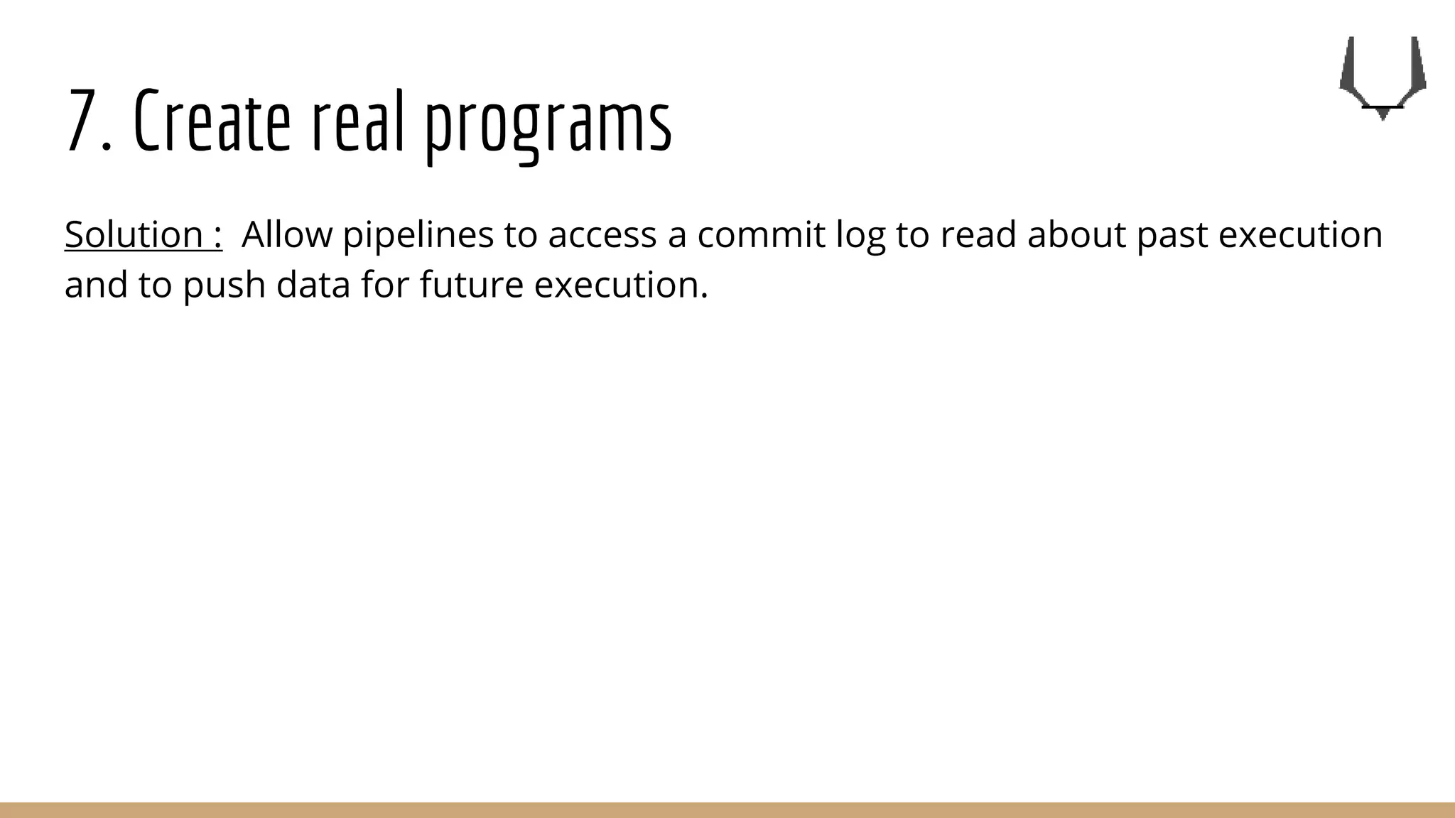 7. Create real programs
Solution : Allow pipelines to access a commit log to read about past execution
and to push data for future execution.
 