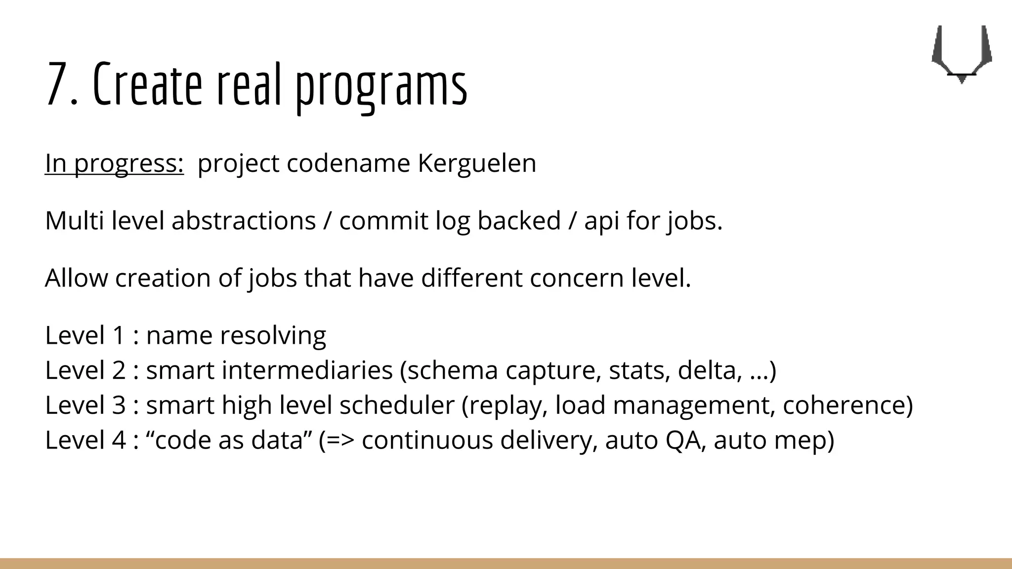 7. Create real programs
In progress: project codename Kerguelen
Multi level abstractions / commit log backed / api for jobs.
Allow creation of jobs that have different concern level.
Level 1 : name resolving
Level 2 : smart intermediaries (schema capture, stats, delta, …)
Level 3 : smart high level scheduler (replay, load management, coherence)
Level 4 : “code as data” (=> continuous delivery, auto QA, auto mep)
 
