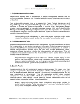 Published in PM World Today - Spetember 2008 (Vol. X, Issue IX)



 1. Project Management Processes

 Organizations typically have a hodgepodge of project management practices with no
 common processes. Everyone has a personal approach leading to inefficiencies, confusion
 and conflict.

 Two fundamental processes need to be established: Project Portfolio Management and
 Project Management. Project Portfolio Management is the linchpin between management
 initiatives for strategic and organizational change. A scalable Project Management process
 creates a common approach for managing individual projects. With both Project Portfolio
 Management and Project Management processes in place the organization has repeatable
 approaches for identifying the right projects within the organization’s resource capacity and
 executing projects effectively.

           Using project portfolio management, a billion dollar airport expansion project easily
           received a realistic increase in funding that was needed to meet project goals.

 2. Project Management Tools

 Project management software without project management process understanding is asking
 for the automation of poor project management information. Project management software
 selection should follow the establishment of project management processes. In addition, a
 rational decision-making process should be used that includes establishing criteria,
 evaluating software alternatives including the risks associated with alternatives. This will
 avoid an expensive software decision that does not deliver desired results. Software doesn’t
 manage projects—people do!

           Project managers struggled to use a widely used software program, relying on only
           some of the robust features offered. After completing project management training,
           they were able to make better use of the program and eventually selected project
           management software specifically designed for their business.

 3. Capable People

 Capable people in the right positions will support project success. This means more than
 assigning people to roles. Roles and role descriptions establish selection criteria for key roles
 such as Project Manager, Resource Manager, Sponsor and Sub-project Manager and set
 clear expectations for performance.        The role descriptions should include required
 competencies which can be used for individual development. Just because someone is
 available does not mean they are capable. Based on the roles, development plans can be
 established and executed to build any needed capabilities.

           When a natural resource company began experiencing rapid growth, demand for
           project work skyrocketed. Project teams combined training and actual project work to
           skill up while meeting the demands of growth.




PM World Today is a free monthly eJournal. Free subscriptions available at: http://www.pmworldtoday.net   Page 2
 