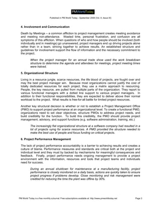 Published in PM World Today - Spetember 2008 (Vol. X, Issue IX)



 4. Involvement and Communication

 Death by Meetings – a common affliction to project management creates meeting avoidance
 and meeting non-attendance. Wasted time, personal frustration, and confusion are all
 symptoms of this affliction. When questions of who and how people should be involved (both
 individually and in meetings) go unanswered, project managers end up driving projects alone
 rather than in a team, striving together to achieve results. An established structure and
 guidelines for involvement support the flow of information and the necessary commitment to
 the project.

           When the project manager for an annual trade show used the work breakdown
           structure to determine the agenda and attendees for meetings, project meeting times
           were halved.

 5. Organizational Structure

 Living in a resource jungle, scarce resources, the life blood of projects, are fought over and
 may the best project manager win. Because most organizations cannot justify the cost of
 totally dedicated resources for each project, they use a matrix approach to resourcing.
 People, the key resource, are pulled from multiple parts of the organization. They report to
 various functional managers with a dotted line support to various project managers. In
 addition to their functional responsibilities, they are expected to deliver above their normal
 workload to the project. What results is free-for-all battle for limited project resources.

 Another key structural decision is whether or not to establish a Project Management Office
 (PMO) to support project performance at an organizational level. To create a functional PMO,
 organizations need to set clear objectives, structure PMOs to address project needs, and
 build credibility for the function. To build this credibility, the PMO should provide project
 management, advisory, and support functions (e.g. software administration, training, etc.)

           The increasingly flat organizational structure at a software company had resulted in a
           lot of projects vying for scarce resources. A PMO provided the structure needed to
           make the best use of people and focus funding on critical projects.

 6. Project Performance Management

 The lack of project performance accountability is a barrier to achieving results and creates a
 culture of blame. Performance measures and standards are critical both at the project and
 individual level and they must by backed by mechanisms for meaningful consequences and
 feedback. Finally, project performance needs ongoing management to provide a project
 environment with the information, resources and tools that project teams and individuals
 need for success.

           During an annual shutdown for maintenance at a manufacturing facility, project
           performance is closely monitored on a daily basis, actions are quickly taken to ensure
           project progress if problems develop. Close monitoring and risk management were
           credited for reducing the time the plant was offline by 30%.




PM World Today is a free monthly eJournal. Free subscriptions available at: http://www.pmworldtoday.net   Page 3
 