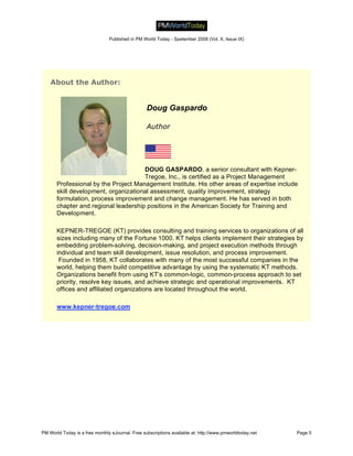 Published in PM World Today - Spetember 2008 (Vol. X, Issue IX)




    About the Author:


                                                  Doug Gaspardo

                                                  Author




                                      DOUG GASPARDO, a senior consultant with Kepner-
                                      Tregoe, Inc., is certified as a Project Management
       Professional by the Project Management Institute. His other areas of expertise include
       skill development, organizational assessment, quality improvement, strategy
       formulation, process improvement and change management. He has served in both
       chapter and regional leadership positions in the American Society for Training and
       Development.

       KEPNER-TREGOE (KT) provides consulting and training services to organizations of all
       sizes including many of the Fortune 1000. KT helps clients implement their strategies by
       embedding problem-solving, decision-making, and project execution methods through
       individual and team skill development, issue resolution, and process improvement.
        Founded in 1958, KT collaborates with many of the most successful companies in the
       world, helping them build competitive advantage by using the systematic KT methods.
       Organizations benefit from using KT’s common-logic, common-process approach to set
       priority, resolve key issues, and achieve strategic and operational improvements. KT
       offices and affiliated organizations are located throughout the world.

       www.kepner-tregoe.com




PM World Today is a free monthly eJournal. Free subscriptions available at: http://www.pmworldtoday.net   Page 5
 