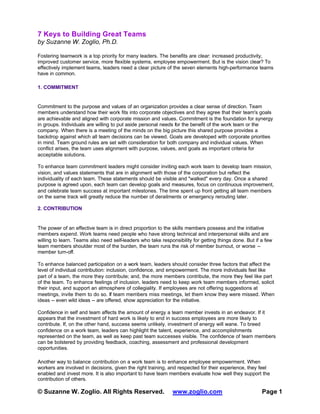 7 Keys to Building Great Teams
by Suzanne W. Zoglio, Ph.D.
Fostering teamwork is a top priority for many leaders. The benefits are clear: increased productivity,
improved customer service, more flexible systems, employee empowerment. But is the vision clear? To
effectively implement teams, leaders need a clear picture of the seven elements high-performance teams
have in common.
1. COMMITMENT

Commitment to the purpose and values of an organization provides a clear sense of direction. Team
members understand how their work fits into corporate objectives and they agree that their team's goals
are achievable and aligned with corporate mission and values. Commitment is the foundation for synergy
in groups. Individuals are willing to put aside personal needs for the benefit of the work team or the
company. When there is a meeting of the minds on the big picture this shared purpose provides a
backdrop against which all team decisions can be viewed. Goals are developed with corporate priorities
in mind. Team ground rules are set with consideration for both company and individual values. When
conflict arises, the team uses alignment with purpose, values, and goals as important criteria for
acceptable solutions.
To enhance team commitment leaders might consider inviting each work team to develop team mission,
vision, and values statements that are in alignment with those of the corporation but reflect the
individuality of each team. These statements should be visible and "walked" every day. Once a shared
purpose is agreed upon, each team can develop goals and measures, focus on continuous improvement,
and celebrate team success at important milestones. The time spent up front getting all team members
on the same track will greatly reduce the number of derailments or emergency rerouting later.
2. CONTRIBUTION

The power of an effective team is in direct proportion to the skills members possess and the initiative
members expend. Work teams need people who have strong technical and interpersonal skills and are
willing to learn. Teams also need self-leaders who take responsibility for getting things done. But if a few
team members shoulder most of the burden, the team runs the risk of member burnout, or worse -member turn-off.
To enhance balanced participation on a work team, leaders should consider three factors that affect the
level of individual contribution: inclusion, confidence, and empowerment. The more individuals feel like
part of a team, the more they contribute; and, the more members contribute, the more they feel like part
of the team. To enhance feelings of inclusion, leaders need to keep work team members informed, solicit
their input, and support an atmosphere of collegiality. If employees are not offering suggestions at
meetings, invite them to do so. If team members miss meetings, let them know they were missed. When
ideas -- even wild ideas -- are offered, show appreciation for the initiative.
Confidence in self and team affects the amount of energy a team member invests in an endeavor. If it
appears that the investment of hard work is likely to end in success employees are more likely to
contribute. If, on the other hand, success seems unlikely, investment of energy will wane. To breed
confidence on a work team, leaders can highlight the talent, experience, and accomplishments
represented on the team, as well as keep past team successes visible. The confidence of team members
can be bolstered by providing feedback, coaching, assessment and professional development
opportunities.
Another way to balance contribution on a work team is to enhance employee empowerment. When
workers are involved in decisions, given the right training, and respected for their experience, they feel
enabled and invest more. It is also important to have team members evaluate how well they support the
contribution of others.

© Suzanne W. Zoglio. All Rights Reserved.

www.zoglio.com

Page 1

 