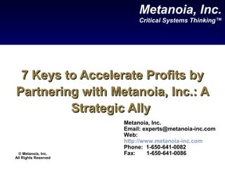 7 Keys to Accelerate Profits by7 Keys to Accelerate Profits by
Partnering with Metanoia, Inc.: APartnering with Metanoia, Inc.: A
Strategic AllyStrategic Ally
Metanoia, Inc.
Email: experts@metanoia-inc.com
Web:
http://www.metanoia-inc.com
Phone: 1-650-641-0082
Fax: 1-650-641-0086
Metanoia, Inc.
Critical Systems Thinking™
© Metanoia, Inc.
All Rights Reserved
 