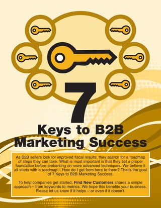 Keys to B2B
Marketing Success
                          7
 As B2B sellers look for improved fiscal results, they search for a roadmap
   of steps they can take. What is most important is that they set a proper
 foundation before embarking on more advanced techniques. We believe it
all starts with a roadmap – How do I get from here to there? That’s the goal
                     of 7 Keys to B2B Marketing Success.

  To help companies get started, Find New Customers shares a simple
approach – from keywords to metrics. We hope this benefits your business.
            Please let us know if it helps – or even if it doesn’t.
 