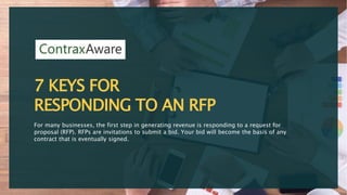7 KEYS FOR
RESPONDING TO AN RFP
For many businesses, the first step in generating revenue is responding to a request for
proposal (RFP). RFPs are invitations to submit a bid. Your bid will become the basis of any
contract that is eventually signed.
 
