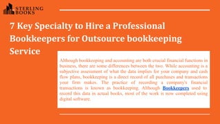 7 Key Specialty to Hire a Professional
Bookkeepers for Outsource bookkeeping
Service
Although bookkeeping and accounting are both crucial financial functions in
business, there are some differences between the two. While accounting is a
subjective assessment of what the data implies for your company and cash
flow plans, bookkeeping is a direct record of all purchases and transactions
your firm makes. The practice of recording a company's financial
transactions is known as bookkeeping. Although Bookkeepers used to
record this data in actual books, most of the work is now completed using
digital software.
 