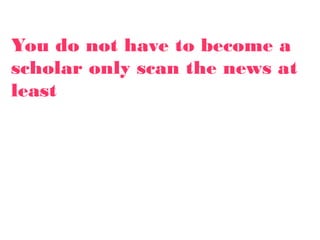 You do not have to become a
scholar only scan the news at
least
 