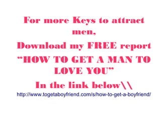 For more Keys to attract
men,
Download my FREE report
“HOW TO GET A MAN TO
LOVE YOU”
In the link below
http://www.togetaboyfriend.com/s/how-to-get-a-boyfriend/
 