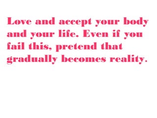 Love and accept your body
and your life. Even if you
fail this, pretend that
gradually becomes reality.
 