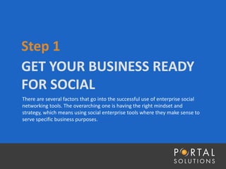 GET YOUR BUSINESS READY
FOR SOCIAL
Step 1
There are several factors that go into the successful use of enterprise social
networking tools. The overarching one is having the right mindset and
strategy, which means using social enterprise tools where they make sense to
serve specific business purposes.
 