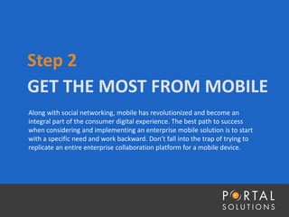 GET THE MOST FROM MOBILE
Step 2
Along with social networking, mobile has revolutionized and become an
integral part of the consumer digital experience. The best path to success
when considering and implementing an enterprise mobile solution is to start
with a specific need and work backward. Don’t fall into the trap of trying to
replicate an entire enterprise collaboration platform for a mobile device.
 