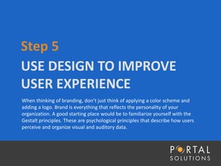 USE DESIGN TO IMPROVE
USER EXPERIENCE
Step 5
When thinking of branding, don’t just think of applying a color scheme and
adding a logo. Brand is everything that reflects the personality of your
organization. A good starting place would be to familiarize yourself with the
Gestalt principles. These are psychological principles that describe how users
perceive and organize visual and auditory data.
 