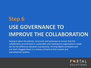 USE GOVERNANCE TO
IMPROVE THE COLLABORATION
Step 6
Having in place the policies, structures and processes to ensure that the
collaboration environment is sustainable and meeting the organization’s needs
can be the difference between a productive, thriving digital workplace and
one that’s bogged down in a morass of hard-to-find content and
overwhelmed systems.
 