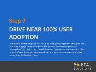 DRIVE NEAR 100% USER
ADOPTION
Step 7
Don’t focus on training alone — focus on change management principles and
practices. Engage users throughout the process and identify potential
“evangelists” for new projects and initiatives. Develop a communication plan
as part of your implementation roadmap and give your employees positive
reasons for embracing change.
 