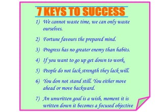 1) We cannot waste time, we can only waste
ourselves.
2) Fortune favours the prepared mind.
3) Progress has no greater enemy than habits.
4) If you want to go up get down to work.
5) People do not lack strength they lack will.
6) You don not stand still. You either move
ahead or move backward.
7) An unwritten goal is a wish, moment it is
written down it becomes a focused objective
 