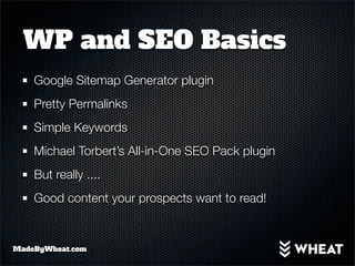WP and SEO Basics
    Google Sitemap Generator plugin
    Pretty Permalinks
    Simple Keywords
    Michael Torbert’s All-in-One SEO Pack plugin
    But really ....
    Good content your prospects want to read!


MadeByWheat.com
 
