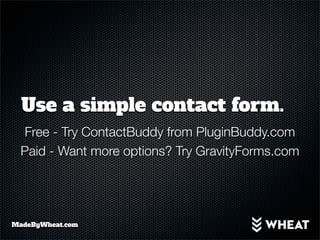 Use a simple contact form.
  Free - Try ContactBuddy from PluginBuddy.com
  Paid - Want more options? Try GravityForms.com




MadeByWheat.com
 