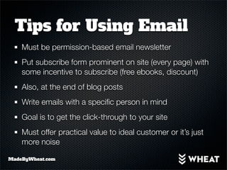 Tips for Using Email
    Must be permission-based email newsletter
    Put subscribe form prominent on site (every page) with
    some incentive to subscribe (free ebooks, discount)
    Also, at the end of blog posts
    Write emails with a speciﬁc person in mind
    Goal is to get the click-through to your site
    Must offer practical value to ideal customer or it’s just
    more noise

MadeByWheat.com
 