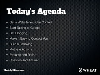 Today’s Agenda
    Get a Website You Can Control
    Start Talking to Google
    Get Blogging
    Make It Easy to Contact You
    Build a Following
    Motivate Actions
    Evaluate and Reﬁne
    Question and Answer


MadeByWheat.com
 