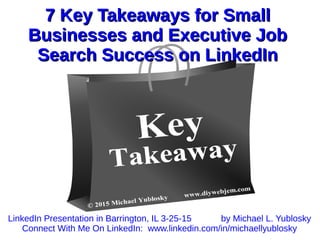 7 Key Takeaways for Small7 Key Takeaways for Small
Businesses and Executive JobBusinesses and Executive Job
Search Success on LinkedInSearch Success on LinkedIn
LinkedIn Presentation in Barrington, IL 3-25-15 by Michael L. Yublosky
Connect With Me On LinkedIn: www.linkedin.com/in/michaellyublosky
 
