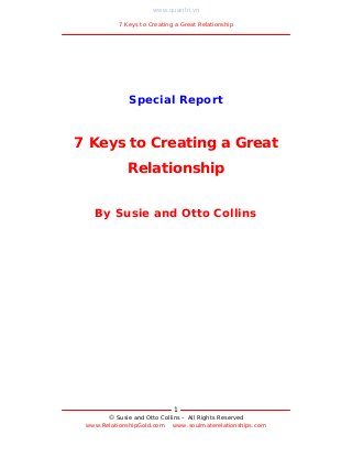 www.quantri.vn

          7 Keys to Creating a Great Relationship




             Special Report


7 Keys to Creating a Great
             Relationship


   By Susie and Otto Collins




                            1
        Susie and Otto Collins – All Rights Reserved
 www.RelationshipGold.com www.soulmaterelationships.com
 