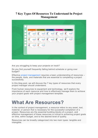 7 Key Types Of Resources To Understand In Project
Management
Are you struggling to keep your projects on track?
Do you find yourself frequently falling behind schedule or going over
budget?
Effective project management requires a keen understanding of resources –
the people, tools, and materials that are essential to completing a project
successfully.
In this blog post, we will discuss the 7 key types of resources that every
project manager should understand.
From human resources to equipment and technology, we’ll explore the
importance of each resource and how to effectively manage them to achieve
your project goals with project management template.
What Are Resources?
In the context of project management, a resource refers to any asset, tool,
material, or person that is necessary for the successful completion of a
project. Resources are the essential building blocks of a project, and
effective management of these resources is critical to achieving project goals
on time, within budget, and to the desired level of quality.
Resources can be broadly categorized into two main types: tangible and
intangible.
 