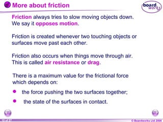 More about friction
Friction always tries to slow moving objects down.
We say it opposes motion.
Friction is created whenever two touching objects or
surfaces move past each other.
Friction also occurs when things move through air.
This is called air resistance or drag.
There is a maximum value for the frictional force
which depends on:
 the force pushing the two surfaces together;


1 of 20
10 of 27

the state of the surfaces in contact.

© Boardworks Ltd 2004
2006

 