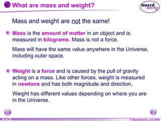 What are mass and weight?
Mass and weight are not the same!
Mass is the amount of matter in an object and is
measured in kilograms. Mass is not a force.
Mass will have the same value anywhere in the Universe,
including outer space.
Weight is a force and is caused by the pull of gravity
acting on a mass. Like other forces, weight is measured
in newtons and has both magnitude and direction.
Weight has different values depending on where you are
in the Universe.

1 of 20
18 of 27

© Boardworks Ltd 2004
2006

 