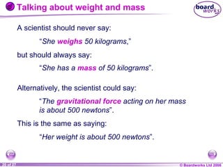 Talking about weight and mass
A scientist should never say:
“She weighs 50 kilograms,”
but should always say:
“She has a mass of 50 kilograms”.
Alternatively, the scientist could say:
“The gravitational force acting on her mass
is about 500 newtons”.
This is the same as saying:
“Her weight is about 500 newtons”.

1 of 20
20 of 27

© Boardworks Ltd 2004
2006

 