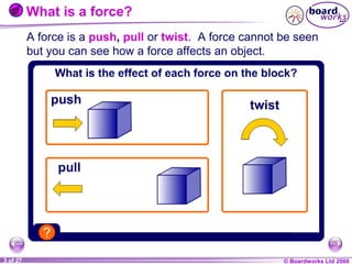 What is a force?
A force is a push, pull or twist. A force cannot be seen
but you can see how a force affects an object.

1 of 27
20
3

© Boardworks Ltd 2004
2006

 