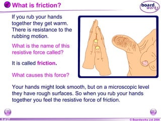 What is friction?
If you rub your hands
together they get warm.
There is resistance to the
rubbing motion.
What is the name of this
resistive force called?
It is called friction.
What causes this force?
Your hands might look smooth, but on a microscopic level
they have rough surfaces. So when you rub your hands
together you feel the resistive force of friction.

1 of 27
20
9

© Boardworks Ltd 2004
2006

 