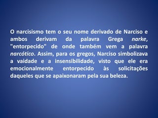 O narcisismo tem o seu nome derivado de Narciso e
ambos derivam da palavra Grega narke,
"entorpecido" de onde também vem a palavra
narcótico. Assim, para os gregos, Narciso simbolizava
a vaidade e a insensibilidade, visto que ele era
emocionalmente entorpecido às solicitações
daqueles que se apaixonaram pela sua beleza.
 