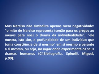 Mas Narciso não simboliza apenas mera negatividade:
"o mito de Narciso representa (senão para os gregos ao
menos para nós) o drama da individualidade"; "ele
mostra, isto sim, a profundidade de um indivíduo que
toma consciência de si mesmo" em si mesmo e perante
a si mesmo, ou seja, no lugar onde experimenta os seus
dramas humanos (Cf.Bibliografia, Spinelli, Miguel,
p.99).
 