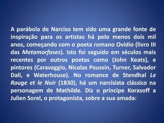 A parábola de Narciso tem sido uma grande fonte de
inspiração para os artistas há pelo menos dois mil
anos, começando com o poeta romano Ovídio (livro III
das Metamorfoses). Isto foi seguido em séculos mais
recentes por outros poetas como (John Keats), e
pintores (Caravaggio, Nicolas Poussin, Turner, Salvador
Dalí, e Waterhouse). No romance de Stendhal Le
Rouge et le Noir (1830), há um narcisista clássico na
personagem de Mathilde. Diz o príncipe Korasoff a
Julien Sorel, o protagonista, sobre a sua amada:
 