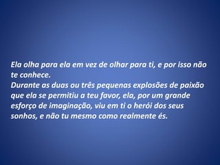 Ela olha para ela em vez de olhar para ti, e por isso não
te conhece.
Durante as duas ou três pequenas explosões de paixão
que ela se permitiu a teu favor, ela, por um grande
esforço de imaginação, viu em ti o herói dos seus
sonhos, e não tu mesmo como realmente és.
 
