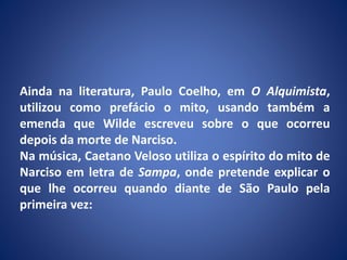 Ainda na literatura, Paulo Coelho, em O Alquimista,
utilizou como prefácio o mito, usando também a
emenda que Wilde escreveu sobre o que ocorreu
depois da morte de Narciso.
Na música, Caetano Veloso utiliza o espírito do mito de
Narciso em letra de Sampa, onde pretende explicar o
que lhe ocorreu quando diante de São Paulo pela
primeira vez:
 